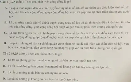 Câu 1 (0,25 điểm). Theo cm, phát triển cộng đồng là gì?
A. Là quá trình người dân và chính quyển cùng nhau nổ lực để cải thiện các điều kiện kinh tế, xã
hội, vǎn hóa của cộng đông, giúp cộng đồng hội nhập và góp vào sự phát triển chung của quốc
gia.
B. Là quá trình người dân và chính quyền cùng nhau nổ lực để cài thiện các điều kiện kinh tê. vǎn
hóa của cộng đồng.giúp cộng đông hội nhập và góp vào sự phát triển chung của quôc gia.
C. Là quá trình người dân và chính quyền cùng nhau nỗ lực để cải thiện các điều kiện kinh tê, xã
hội của cộng đồng.giúp cộng đồng hội nhập và góp vào sự phát triển chung của quôc gia.
D. Là quá trình người dân và chính quyên cùng nhau nổ lực để cải thiện các điều kiện xã hội, vǎn
hóa của cộng đồng.giúp cộng đồng hội nhập và góp vào sự phát triển chung của quốc gia.
Câu 2 (0,25 điểm). Theo em, thiên nhiên là gì?
A. Là tất cả những gì bao quanh con người mà bàn tay con người tạo nên.
B. Là tất cả những gì bao quanh con người mà không do bàn tay con người tạo nên..
C. Là tất cả những gì do bàn tay con người tạo nên.
D. Là tất cả những gì không do bàn tay con người tạo nên..