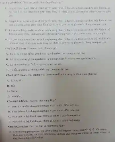 Câu 1 (0,25 điểm).. Theo em, phát triển cộng đồng là gì?
A. Là quá trình người dân và chính quyền cùng nhau nỗ lực để cải thiện các điều kiện kinh tế, xã
hội, vǎn hóa của cộng đồng, giúp cộng đồng hội nhập và góp vào sự phát triển chung của quốc
gia.
B. Là quá trình người dân và chính quyền cùng nhau nỗ lực để cải thiện các điều kiện kinh tế, vǎn
hóa của cộng đồng, giúp cộng đồng hội nhập và góp vào sự phát triển chung của quốc gia.
C. Là quá trình người dân và chính quyền cùng nhau nỗ lực để cải thiện các điều kiện kinh tế, xã
hội của cộng đồng.giúp cộng đồng hội nhập và góp vào sự phát triển chung của quốc gia.
D. Là quá trình người dân và chính quyền cùng nhau nỗ lực để cải thiện các điều kiện xã hội, vǎn
hóa của cộng đồng.giúp cộng đồng hội nhập và góp vào sự phát triển chung của quốc gia.
Câu 2 (0,25 điểm).. Theo em, thiên nhiên là gì?
A. Là tất cả những gì bao quanh con người mà bàn tay con người tạo nên.
B. Là tất cả những gì bao quanh con người mà không do bàn tay con người tạo nên __
C. Là tất cả những gì do bàn tay con người tạo nên.
D. Là tất cả những gì không do bàn tay con người tạo nên..
Câu 3 (0,25 điểm).Đâu không phải là một vấn đề môi trường tự nhiên ở địa phương?
A. Không khí.
B. Đất.
C. NướC.
D. Vǎn hóa.
Câu 4 (0,25 điểm). Theo em, thực trạng là gì?
A. Phản ánh sự thật chủ quan những gì xảy ra ở thời điểm hiện tại.
B. Phàn ánh sự thật chủ quan những gì xảy ra ở thời điểm tương lai.
C. Phản ánh sự thật khách quan những gì xảy ra ở thời điểm quá khứ.
D. Phản ánh sự thật khách quan những gì xảy ra ở thời điểm hiện tai.
Câu 5 (0,25 điểm).Theo em, bảo vệ môi trường là gì?
A. Là hoạt động phòng ngừa, hạn chế tác động xấu đến môi trường; ứng phó sự cố môi trường;
khắc phục ô nhiễm.suy thoái môi trường, cải thiện chất lượng môi trường; đa dạng sinh học và
ứng phó với biến đổi khí hậu.