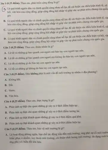 Câu 1 (0,25 điểm). Theo em, phát triển cộng đồng là gì?
(A, Là quá trình người dân và chính quyền cùng nhau nỗ lực để cải thiện các điều kiện kinh tế.xã
hội, vǎn hóa của cộng đồng, giúp cộng đồng hội nhập và góp vào sự phát triển chung của quốc
gia.
B. Là quá trình người dân và chính quyền cùng nhau nỗ lực để cải thiện các điều kiện kinh tế, vǎ
hóa của cộng đồng,giúp cộng đồng hội nhập và góp vào sự phát triển chung của quốc gia.
C. Là quá trình người dân và chính quyền cùng nhau nổ lực để cải thiện các điều kiện kinh tế, xã
hội của cộng đồng.giúp cộng đồng hội nhập và góp vào sự phát triển chung của quốc gia.
D. Là quá trình người dân và chính quyền cùng nhau nỗ lực đề cải thiện các điều kiện xã hội, vǎ
hóa của cộng đồng.giúp cộng đồng hội nhập và góp vào sự phát triển chung của quốc gia.
Câu 2 (0,25 điểm). Theo em, thiên nhiên là gì?
A. Là tất cả những gì bao quanh con người mà bàn tay con người tạo nên.
B. Là tất cả những gì bao quanh con người mà không do bàn tay con người tạo nên.
__
C. Là tất cả những gì do bàn tay con người tạo nên.
D. Là tất cả những gì không do bàn tay con người tạo nên..
Câu 3 (0,25 điểm). Đâu không phải là một vấn đề môi trường tự nhiên ở địa phương?
A. Không khí.
B. Đất.
C. NướC.
D. Vǎn hóa.
Câu 4 (0,25 điểm). Theo em, thực trạng là gì?
A. Phản ánh sự thật chủ quan những gì xảy ra ở thời điểm hiện tại..
B. Phản ánh sự thật chủ quan những gì xảy ra ở thời điểm tương lai.
C. Phản ánh sự thật khách quan những gì xảy ra ở thời điểm quá khứ.
D. Phản ánh sự thật khách quan những gì xảy ra ở thời điểm hiện tại.
Câu 5 (0,25 điểm). Theo em, bảo vệ môi trường là gì?
A. Là hoạt động phòng ngừa, hạn chế tác động xấu đến môi trường; ứng phó sự cố môi trườn
khắc phục ô nhiễm.suy thoái môi trường,cải thiện chất lượng môi trường; đa dạng sinh h
ứng phó với biến đổi khí hậu.