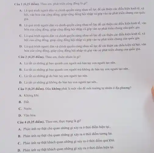 Câu 1 (0,25 điểm). Theo em, phát triển cộng đồng là gì?
A. Là quá trình người dân và chính quyền cùng nhau nỗ lực đề cải thiện các điều kiện kinh tế, xã
hội, vǎn hóa của cộng đồng, giúp cộng đồng hội nhập và góp vào sự phát triển chung của quốc
gia.
B. Là quá trình người dân và chính quyền cùng nhau nỗ lực để cải thiện các điều kiện kinh tế, vǎn
hóa của cộng đồng.giúp cộng đồng hội nhập và góp vào sự phát triển chung của quốc gia.
C. Là quá trình người dân và chính quyền cùng nhau nỗ lực để cải thiện các điều kiện kinh tế.xã
hội của cộng đồng.giúp cộng đồng hội nhập và góp vào sự phát triển chung của quốc gia.
D. Là quá trình người dân và chính quyền cùng nhau nỗ lực đề cải thiện các điều kiện xã hội, vǎn
hóa của cộng đông,giúp cộng đồng hội nhập và góp vào sự phát triển chung của quốc gia.
Câu 2 (0,25 điểm). Theo em, thiên nhiên là gì?
A. Là tất cả những gì bao quanh con người mà bàn tay con người tạo nên.
B. Là tất cả những gì bao quanh con người mà không do bàn tay con người tạo nên. __
C. Là tất cả những gì do bàn tay con người tạo nên.
D. Là tất cả những gì không do bàn tay con người tạo nên.
Câu 3 (0,25 điểm). Đâu không phải là một vấn đề môi trường tự nhiên ở địa phương?
A. Không khí.
B. Đất.
C. NướC.
D. Vǎn hóa.
Câu 4 (0,25 điểm). Theo em, thực trạng là gì?
A. Phản ánh sự thật chủ quan những gì xảy ra ở thời điểm hiện tại..
B. Phản ánh sự thật chủ quan những gì xảy ra ở thời điểm tương lai.
C. Phản ánh sự thật khách quan những gì xảy ra ở thời điểm quá khứ.
D. Phản ánh sự thật khách quan những gì xảy ra ở thời điểm hiện tại.