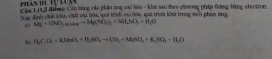 Câu 1 (1,5 điếm):Cân bằng các phản ứng oxi hóa - khử sau theo phương pháp thǎng bằng electron.
Xác định chất khử.chất oxi hóa, quá trình oxi hóa, quá trình khử trong mỗi phản ứng:
a)
Mg+HNO_(3)dilaledMg(NO_(3))_(2)+NH_(4)NO_(3)+H_(2)O
b) H_(3)C_(2)O_(2)+KMnO_(4)+H_(2)SO_(4)arrow CO_(2)+MnSO_(4)+K_(2)SO_(4)+H_(2)O
PHAN III. TULUAN