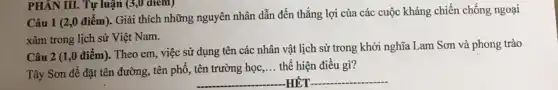 Câu 1 (2,0 điểm). Giải thích những nguyên nhân dẫn đến thắng lợi của các cuộc kháng chiến chống ngoại
xâm trong lịch sử Việt Nam.
PHÂN III. Tự luận (3,0 diem)
Câu 2 (1,0 điểm). Theo em, việc sử dụng tên các nhân vật lịch sử trong khởi nghĩa Lam Sơn và phong trào
Tây Sơn để đặt tên đường, tên phố,, tên trường học
__ thể hiện điều gì?
__ -HÉT __