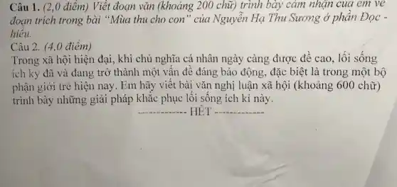 Câu 1. (2,0 điểm) Viết đoạn vǎn (khoảng 200 chữ)trình bày cảm nhận cua em ve
đoan trích trong bài "Mua thu cho con " của Nguyễn Hạ Thu Sương ở phần Đọc -
hiểu.
Câu 2. (4,0 điểm)
Trong xã hội hiện đai, khi chủ nghĩa cá nhân ngày càng được đề cao, lối sống
ích kỷ đã và đang trỏ thành một vấn đề đáng báo động, đặc biệt là trong một bộ
phận giới trẻ hiện nay.Em hãy viết bài vǎn nghị luận xã hội (khoảng 600 chữ)
trình bày những giải pháp khắc phục lối sống ích kỉ này.
__ HET __