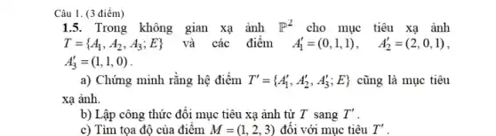 Câu 1. (3 điểm)
15. Trong không gian xạ ảnh P^2 cho mục tiêu xạ ảnh
A_(3)'=(1,1,0)
a) Chứng minh rằng hệ điểm T'= A_(1)',A_(2)',A_(3)';E)  cũng là mục tiêu
xạ ảnh.
b) Lập công thức đối mục tiêu xạ ảnh từ T sang T'
c) Tìm tọa độ của điểm M=(1,2,3) đối với mục tiêu T'