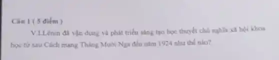 Câu 1 ( 5 điểm )
V.LLênin đã vận dụng và phát triển sáng tạo học thuyết chủ nghĩa xã hội khoa
học từ sau Cách mạng Tháng Mười Nga đến nǎm 1924 như thế nào?