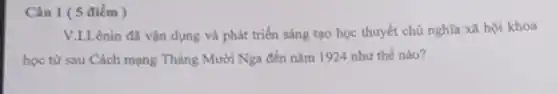 Câu 1 (5 điểm)
V.L.Lênin đã vận dụng và phát triển sáng tạo học thuyết chủ nghĩa xã hội khoa
học từ sau Cách mạng Tháng Mười Nga đến nǎm 1924 như thế nào?