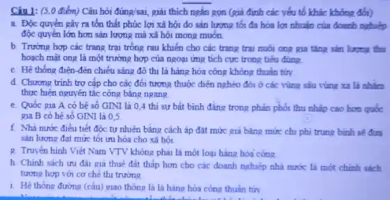 Câu 1: (5.0 điểm) Câu hỏi đúng/sai, giải thích ngắn gọn (giả định các yếu tố khác không đổi)
a. Độc quyền gây ra tổn thất phúc lợi xã hội do sản lượng tối đa hóa lợi nhuận của doanh nghiệp
độc quyển lớn hơn sản lượng mà xã hội mong muốn.
b. Trường hợp các trang trại trông rau khiển cho các trang trại nuôi ong gia tǎng sản lượng thu
hoạch mật ong là một trường hợp của ngoại ứng tích cực trong tiểu dùng
c. Hệ thống điện -đèn chiều sáng đồ thị là hàng hóa công không thuần tửy.
d. Chương trình trợ cấp cho các đối tượng thuộc diện nghèo đới ở các vùng sâu vùng xa là nhàm
thực hiện nguyên tắc công bảng ngang.
e. Quốc gia A có hệ số GINI là 0,4 thì sự bất bình đẳng trong phản phối thu nhập cao hơn quốc
gia B có hệ số GINI là 0,5
f. Nhà nước điều tiết độc tự nhiên bǎng cách áp đặt mức giá bằng mức chi phi trung bình sẽ đưa
sản lượng đạt mức tôi ưu hóa cho xã hội
R. Truyền hình Việt Nam VTV không phải là một loại hàng hóa công
h. Chính sách ưu đãi giá thuê đất thấp hơn cho các doanh nghiệp nhà nước là một chính sách
tương hợp với cơ ché thi trường
1. Hệ thống đường (cầu) giao thông là là hàng hóa công thuần túy