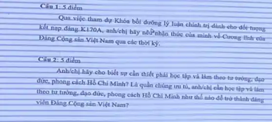 Câu 1: 5.điểm
Qua viếc tham dự Khóa bồi dường lý luận chính trị dành-cho đốt tượng
K170A, anh/chị hãy nết nhận thức của mình về-Cương lĩnh của
Việt Nam qua các thời kỳ.
Câu 2: 5 điểm
Anh/ch, hãy.cho biết sự cần thiết phải học tập và làm theo tư tướng, đạo
đức, phong cách.Hồ Chí Minh? Là quần chúng ưu tú, anh/chị cần học tập và làm
theo tư tưởng, đạo đức.phong cách Hồ Chí Minh như thế nào để trở thành đảng
viên Đảng Cộng sản.Việt Nam?