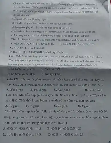 Câu 1: Acetylene có thể điều chế bằng phản ứng nhiệt phân nhanh methane ở
nhiệt độ khoáng 1500^circ C có xúc tác thích hợp hoặc từ Calcium carbide (dất dèn)
phản ứng với nướC.Acetylene được sư dụng trong đèn xì oxygen acetylene de
hàn cắt kim loại.
Mỗi phát biểu sau là đúng hay sai?
a) Dất đèn có giá thành cao hơn so với sử dụng methane.
b) Sǎn phẩm phụ khí cho dắt đèn vào nước là Ca(OH)_(2)
c) Acctylene cháy trong oxygen thì tỏa nhiệt cao hơn khi đốt cháy trong không khí.
d) Sử dụng đất dèn thuận lợi hơn về kĩ thuật so với nhiệt phân methane
Câu 121. Dãy các chất đều có phàn img với ncetylene (ở điều kiện thích hợp)là:
A H_(2)O,AgNO_(3)/NH_(3),Br_(2),KMnO_(4),H_(2). B. H_(2)O NaOH, Br_(2),C_(2)H_(2) HCl
C. H_(2)O,Br_(2),H_(2) CaO. KMnO_(4)
D. Br_(2),H_(2) HCl. CH_(3)COOH NaOH. AgNO_(3)/NH_(3)
Câu 124: Một hỗn hợp gồm cthylene và 7437 lít (dkc)
Cho hỗn hợp đó qua dung dịch bromine dư để phàn ứng xảy ra hoàn toàn lượng
bromine phản ứng là 64 gam Phần %  về thể tích chylene và acetylene lần lượt là
A. 66,67%  và 33,33% 
B. 66%  và 34% .
C. 65,66%  và 34,34% 
D. Kết quả kháC.
Câu 126: Hỗn hợp X gồm propyne và một alkyne A có ti lê mol 1:1 Lấy 0,3
mol X tác dụng với dung dịch AgNO_(3)/NH_(3) dư thu được 46 ,2 gam kết tủa.. A là
A. But-1-yne.
B. But-2-yne.
C. Acetylene.
D. Pent-1-yne.
Câu 129: Một hỗn hợp gồm 2 alkyne khi đốt cháy cho ra 13,2 gam CO_(2) và 3,6
gam H_(2)O Tính khối lượng bromine tối đa có thể cộng vào hỗn hợp trên
A. 32 gam.
B. 16 gam.
C. 24 gam.
D. 4 gam.
Câu 123: Hỗn hợp A gồm C_(2)H_(2) và H_(2) có d_(A/H2)=5,8 Dẫn A (đkc) qua bột Ni
nung nóng cho đến khi các phản ứng xảy ra hoàn toàn ta được hỗn hợp B. Phần
trǎm thế tích mỗi khí trong hỗn hợp A và d_(B/H2)
A. 60% H_(2);40% C_(2)H_(2) ; 14,5.
B. 40% H_(2);60% C_(2)H_(2); 29
C. 40% H_(2);60% C_(2)H_(2) ; 14,5.
D. 60% H_(2);40% C_(2)H_(2) , 29.
4
