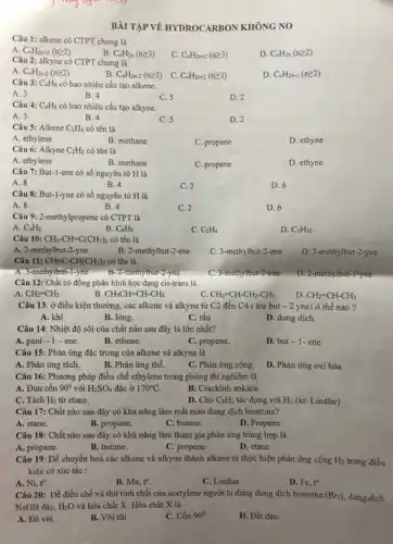 Câu 1: alkene có CTPT chung là
A. C_(n)H_(2n+2)(ngeqslant 2)
B. C_(n)H_(2n)(ngeqslant 3)
C C_(n)H_(2n+2)(ngeqslant 3)
D. C_(n)H_(2n)(ngeqslant 2)
Câu 2: alkyne có CTPT chung là
A. C_(n)H_(2n-2)(ngeqslant 2)
C. C_(n)H_(2n+2)(ngeqslant 3)
D. C_(n)H_(2n-1)(ngeqslant 2)
B. C_(n)H_(2n-2)(ngeqslant 3)
Câu 3: C_(4)H_(8) có bao nhiêu cấu tạo alkene.
A. 3
B. 4
C. 5
D. 2
Câu 4: C_(4)H_(6) có bao nhiêu cấu tạo alkyne.
A. 3
B. 4
C. 5
D. 2
Câu 5: Alkene C_(2)H_(4) có tên là
A. ethylene
B. methane
C. propene
D. ethyne
Câu 6: Alkyne C_(2)H_(2) có tên là
A. ethylene
B. methane
C. propene
D. ethyne
Câu 7: But-1-ene có số nguyên tử H là
A. 8
B. 4
C. 2
D. 6
Câu 8: But-1-yne có số nguyên tử H là
A. 8
B. 4
C. 2
D. 6
Câu 9: 2-methylpropene có CTPT là
A. C_(3)H_(6)
B. C_(4)H_(8)
C. C_(2)H_(4)
D. C_(5)H_(10)
Câu 10: CH_(3)-CH=C(CH_(3))_(2) có tên là
A. 2-methylbut-2-yne
B. 2-methylbut-2-ene
C. 3-methylbut-2-ene
D. 3-methylbut-2-yne
Câu 11: CHequiv C-CH(CH_(3))_(2) có tên là
A. 3-methylbut-1-yne	ethylbut-2-yne C. 3-methylbut-2-ene D. 2-methylbut-1-yne
Câu 12: Chất có đồng phân hình học dạng cis-trans là
A CH_(2)=CH_(2)
B CH_(3)CH=CH-CH_(3)
C. CH_(2)=CH-CH_(2)-CH_(3)
D. CH_(2)=CH-CH_(3)
Câu 13. ở điều kiện thường, các alkene và alkyne từ C2 đến C4 ( trừ but - 2 yne)ở thế nào?
A. khi
B. lỏng.
C. rắn
D. dung dịch.
Câu 14: Nhiệt độ sôi của chất nào sau đây là lớn nhất?
A. pent -1-ene.
B. ethene.
C. propene.
D. but-1-ene.
Câu 15: Phản ứng đặc trưng của alkene và alkyne là
A. Phản ứng tách.
B. Phản ứng thế.
C. Phản ứng cộng.
D. Phản ứng oxi hóa.
Câu 16: Phương pháp điều chế ethylene trong phòng thí nghiệm là
A. Đun cồn 90^circ  với H_(2)SO_(4) đặc ở 170^circ C.
B. Crackinh ankane.
C. Tách H_(2) từ etane.
D. Cho C_(2)H_(2) tác dụng với H_(2) (xt: Lindlar)
Câu 17: Chất nào sau đây có khả nǎng làm mất màu dung dịch bromine?
A. etane.
B. propane.
C. butane.
D. Propene
Câu 18: Chất nào sau đây cỏ khả nǎng làm tham gia phản ứng trùng hợp là
A. propane.
B. butane.
C. propene.
D. etane.
Câu 19: Để chuyển hoá các alkene và alkyne thành alkane ta thực hiện phản ứng cộng H_(2) trong điều
kiện có xúc tác :
A. Ni,t^circ .
B. Mn,t^circ 
C. Lindlar
D. Fe,t^circ 
Câu 20: Để điều chế và thứ tính chất của acetylene người ta dùng dung dịch bromine (Br_(2)), dung dịch
NaOH đặc, H_(2)O và hóa chất X. Hóa chất X là
A. Đá vôi.
B. Vôi tôi.
C. Cồn 90^circ 
D. Đất đèn.
BÀITẬP VỀ HYDROCARBON KHÔNG NO