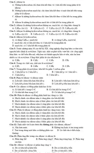 Câu 1: Alkene là
A. Những hydrocarbon chỉ chưa liên kết đơn và 1 liên kết đôi trong phân tử là
alkene.
B. Những hydrocarbon mạch hở;chi chưa liên kết đơn và một liên kết đôi trong
phân tử là alkene.
C. Alkene là những hydrocarbon chi chưa liên kết đơn và liên kết ba trong phân
tử
D. Alkene là những hydrocarbon mạch hở có liên kết ba trong phân tử.
Câu 2: Alkene là những hydrocarbon không no , mạch hở, có công thức chung là
A. C_(n)H_(2n+2)(ngeqslant 1) B. C_(n)H_(2n)(ngeqslant 2) . C. C_(n)H_(2n-2)(ngeqslant 2) D. C_(n)H_(2n-6)(ngeqslant 6)
Câu 3: Alkyne là những hydrocarbon không no , mạch hở, có công thức chung là
C. C_(n)H_(2n-2)(ngeqslant 2) D. C_(n)H_(2n-6)(ngeqslant 6)
Câu 4: Alkyne là hydrocarbon
A. có dạng C_(n)H_(2n-2) , mạch hở.
B. có dạng C_(n)H_(2n) mạch hở
C. mạch hở, chi có liên kết đơn và 1 liên kết ba trong phân tử.
D. mạch hở, có 2 liên kết đôi trong phân tử.
Câu 5: Trước những nǎm 50 của thế kỷ XX, công nghiệp tổng hợp hữu cơ dựa trên
nguyên liệu chính là acetylene. Ngày nay, nhờ sự phát triển vượt bậc của công nghệ
khai thác và chế biến dầu mỏ, ethylene trở thành nguyên liệu rẻ tiền, tiện lợi hơn
nhiều so với acetylene . Công thức phân tử của ethylene là
A. C_(2)H_(6)
B. C_(2)H_(2)
C. C_(2)H_(4)
D. CH_(4).
Câu 6: Trong các chất sau, chất nào là acetylene?
A. C_(2)H_(2).
B. C_(6)H_(6)
C. C_(2)H_(6).
D. C_(2)H_(4)
Câu 7: Trong phân tử acetylene, liên kết ba giữa 2 carbon gồm
A. 1 liên kết p và 2 liên kết s.
B. 2 liên kết p và 1 liên kết s
C. 3 liên kết p
D. 3 liên kết s
Câu 8: Phân tử alkene và alkyne chứa
A. Liên kết s kém bền hơn liên kết p
B. Liên kết s bền hơn liên kết p
C. Liên kết p kém bền hơn liên kết s
D. Liên kết p bền hơn liên kết s
Câu 9: Các alkene có đồng phân hình học là do
A. Có liên kết s trong C=C
B. Có liên kết ba trong C=C
C. Có liên kết đơn trong C=C
D. Có liên kết p trong C=C
Câu 10: Phân tử alkene có đồng phân hình học dạng cis-khi
A. Mạch chính của alkene nǎm ở cùng phía của liên kết đôi
B. Mạch chính của alkene nǎm ở khác phía của liên kết đôi
C. Mạch nhánh của alkene nằm ở cùng phía của liên kết đôi
D. Mạch nhánh của alkene nǎm ở khác phía của liên kết đôi
Câu 11: Phân tử alkene có đồng phân hình học dạng trans-khi
A. Mạch chính của alkene nǎm ở cùng phía của liên kết đôi
B. Mạch chính của alkene nǎm ở khác phía của liên kết đôi
C. Mạch nhánh của alkene nǎm ở cùng phía của liên kết đôi
D. Mạch nhánh của alkene nǎm ở khác phía của liên kết đôi
Câu 12: Tính chất vật lí nào dưới đây không phải của alkene, alkyne?
A. Nhẹ hơn nước
B. Không tan hoặc ít tan trong nước
C. Tan trong dung môi hữu cơ không phân cực
thường
D. Là chất rắn ở điều kiện
Câu 13: Phản ứng đặc trưng của alkene và alkyne là
A. Phản ứng thế
B. Phản ứng cộngC. Phản ứng trùng hợp D.Phản ứng
oxi hóa
Câu 14: Alkene và alkyne có phản ứng cộng vì
A. Do có liên kết p kém bền
B. Do có liên kết p bền
C. Do có liên kết s kém bền
D. Do có liên kết s bền