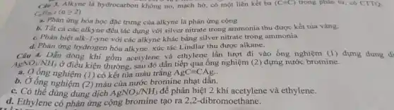 Câu 1. Alkvne là hydrocarbon không no,mach hở,có m >t liên kết ba (Cequiv C) trong phân tử, có CTTQ:
(ngeqslant 2)
a. Pha in ứng hóa học đǎc trung của alkvne là phản ứng cộng
b. Tất cả các alkyne đều tác dụng với silv er nitrat e trong am monia thu được kết tủa vàng.
C. Phân biệt alk-1-yne với các alk yne khác bằng silver nitrate trong ammonia
d. Phản ứng hydrogen hóa alk yne xúc tác Linc llar thu được alkane.
Câu 4.Dẫn dòng khí gồm acetylene và eth ylen e lần lượt đi vào ống nghiệm (l) đựng dung di
AgNO_(3)/NH_(3) ở điều kiện gồm a sau đó và ống nghiệm (2)
đựng nướ chroming
a. Oống nghiệm (1) có kết tủa màu trắng A.nhạt dần.
b.Ở ống nghiệm (1) có trịa nước bromine nhạt dẫn.
C. Có thể dung du (2) màu AgNO_(3)/NH_(3)
để phân biêt 2 khí acetylene và ethylene.
d Ethylene có phản ứng , cộng brom ine tao ra 2,2 -dib romoetr ane