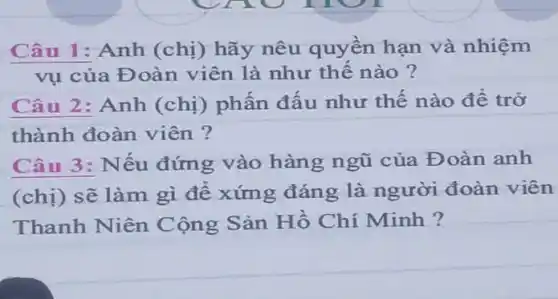 Câu 1: Anh (chị) hãy nêu quyền hạn và nhiệm
vụ của Đoàn viên là như thế nào ?
Câu 2: Anh (chị) phấn đấu như thế nào để trở
thành đoàn viên ?
Câu 3: Nếu đứng vào hàng ngũ của Đoàn anh
(chị) sẽ làm gì để xứng đáng là người đoàn viên
Thanh Niên Cộng Sản Hồ Chí Minh ?