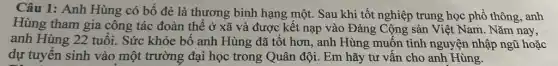 Câu 1: Anh Hùng có bố đẻ là thương binh hạng một . Sau khi tốt nghiệp trung học phổ thông anh
Hùng tham gia công tác đoàn thể ở xã và được kết nạp vào Đảng Cộng sản Việt Nam. Nǎm nay,
anh Hùng 22 tuổi.Sức khỏe bố anh Hùng đã tốt hơn,anh Hùng muốn tình nguyện nhập ngũ hoặc
dự tuyển sinh vào một trường đại học trong Quân đội. Em hãy tư vấn cho anh Hùng.