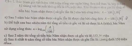 Câu 1. Bác Nam gửi tiết kiệm 100 triệu đồng vào ngân hàng theo thể thức lãi kép kì hạn
12 tháng với lãi suất không đổi là 6%  một nǎm. Khi đó sau n nǎm gửi thì tổng số
tiền bác Nam nhận được ( cả gốc lẫn lãi ) cho bởi công thức: A=100cdot (1,06)^n
a) Sau 5 nǎm bác Nǎm nhận được cả gốc lẫn lãi được cho bởi công thức A=100cdot (1,06)^5
b) Để biết sau bao nhiêu nǎm thì tổng số tiền cả gốc và lãi có được là A (triệu),bác Nǎm
sử dụng công thức n=log_(1,06)((A)/(100))
c) Sau 2 nǎm thì tổng số tiền bác Nǎm nhận được cả gốc và lãi.11236 :riệu
d) Sau ít nhất 6 nǎm tổng số tiền bác Nǎm nhận được cả gốc. lần lãi.........dưới 150 triệu
đồng.