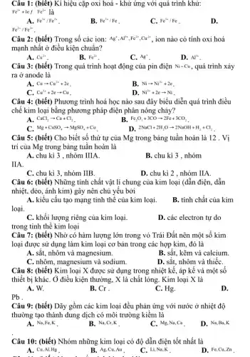 Câu 1: (biêt) Kí hiệu cặp oxi hoá - khử ứng với quá trình khử:
Fe^3++lefFe^2+ là
A. Fe^3+/Fe^2+
B. Fe^2+/Fe
C. Fe^3+/Fe
D.
Fe^2+/Fe^3+
Câu 2: (biết) Trong số các ion: Ag^+,Al^3+,Fe^2+,Cu^2+ , ion nào có tính oxi hoá
mạnh nhất ở điều kiện chuẩn?
A. Cu^2+
B. Fe^2+
C. Ag^+
D. Al^3+
Câu 3: (biết) Trong quá trình hoạt động của pin điện Ni-Cu , quá trình xảy
ra ở anode là
A. Cuarrow Cu^2++2e
B. Niarrow Ni^2++2e
C. Cu^2++2earrow Cu
D. Ni^2++2earrow Ni
Câu 4: (biết) Phương trình hoá học nào sau đây biểu diễn quá trình điều
chế kim loại bằng phương pháp điện phân nóng chảy?
A. CaCl_(2)arrow Ca+Cl_(2)
B. Fe_(2)O_(3)+3COarrow 2Fe+3CO_(2)
C. Mg+CuSO_(4)arrow MgSO_(4)+Cu
D. 2NaCl+2H_(2)Oarrow 2NaOH+H_(2)+Cl_(2)
Câu 5: (biết) Cho biết số thứ tự của Mg trong bảng tuần hoàn là 12 . Vị
trí của Mg trong bảng tuân hoàn là
A. chu kì 3 , nhóm IIIA.
B. chu kì 3 , nhóm
IIA.
C. chu kì 3, nhóm IIB.
D. chu kì 2 , nhóm IIA
Câu 6: (biết) Những tính chất vật lí chung của kim loại (dẫn điện, dẫn
nhiệt, dẻo, ánh kim)gây nên chủ yếu bởi
A. kiểu cấu tạo mạng tinh thể của kim loại.
B. tính chất của kim
loại.
C. khối lượng riêng của kim loại.
D. các electron tự do
trong tinh thể kim loại
Câu 7: (biết) Nhờ có hàm lượng lớn trong vỏ Trái Đất nên một số kim
loại được sử dụng làm kim loại cơ bản trong các hợp kim, đó là
A. sǎt, nhôm và magnesium.
B. sǎt, kẽm và calcium.
C. nhôm, magnesium và sodium.
D. sǎt, nhôm và thiếc
Câu 8: (biết) Kim loại X được sử dụng trong nhiệt kế,, áp kế và một sô
thiết bị kháC. Ở điều kiện thường, X là chất lỏng. Kim loại X là
A. W.
B. Cr .
C. Hg.
D.
Pb .
Câu 9: (biết) Dãy gồm các kim loại đều phản ứng với nước ở nhiệt độ
thường tạo thành dung dịch có môi trường kiềm là
A. Na,Fe,K
B. Na,Cr,K
C. Mg, Na,Ca
D. Na,Ba,K
Câu 10: (biết) Nhóm những kim loại có độ dẫn điện tốt nhất là
A. Cu,Al,Hg .
to advice
B. Ag,Cu,Au .
C. Li, Na,K
D. Fe,Cu,Zn