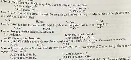 Câu 1: (biết) Điện phân BaCl_(2)
nóng chảy, ở cathode xảy ra quá trình nào?
A. Oxi hoá ion Ca^2+
B. Khử ion Ba^2+
C. Oxi hoá ion Cl^-.
Câu 2: (biết) Có thể thu được kim loại nào trong số các kim loại sau:Ag, K, Mg, Al bằng cả ba phương pháp
D. Khử ion Cl^-
điều chế kim loại phổ biến?
A. K.
B. Mg.
C. Ag.
D. Al
Câu 3: (biết) Ion kim loại nào sau đây bị điện phân trong dung dịch (với điện cực graphite)?
D. K^+
A. Na^+
B. Ag^+
C. Ca^2+
Câu 4: Trong quá trình điện phân, cathode là
A. cực dương.
B. nơi xảy ra quá trình khữ.
C. nơi xảy ra quá trình oxi hóa.
D. nơi anion di chuyên vê.
Câu 5: (biết) Cấu hình electron của nguyên tử nguyên tố X là
1s^22s^22p^63s^23p^1 . Số hiệu nguyên tử của X là
A. 14.
B. 15.
Câu 6: (biết) Nguyên tử X có cấu hình electron
C. 13.
D. 27.
1s^22s^22p^63s^1 Vị trí của nguyên tố X trong bảng tuần hoàn cá
nguyên tô hóa học là
A. Chu kì 4,nhóm IA.
B. Chu kì 3 nhóm IA.
C. Chu kì 3 nhóm IA.
D. Chu kì 4 nhóm VIIA
. Chu kì 4,một số thiết bị kháC. Ở điều kiện thường, X