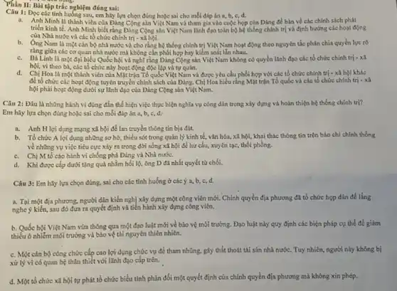 Câu 1: Đọc các tình huống sau, cm hãy lựa chọn đúng hoặc sai cho mỗi đáp án a, b, c, d.
triển Việt Nam và tham gia vào cuộc họp của Đảng để bàn về các chính sách phát
triển kinh tế. Anh Minh biết rằng Đảng Cộng sản Việt Nam lãnh đạo toàn bộ hệ thống chính trị và định hướng các hoạt động
của Nhà nước và các tổ chức chính trị - xã hội.
b. Ông Nam là một cán bộ nhà nước và cho rằng hệ thống chính trị Việt Nam hoạt động theo nguyên tắc phân chia quyền lực rõ
ràng giữa các cơ quan nhà nước mà không cần phối hợp hay kiểm soát lẫn nhau.
c. Bà Linh là một đại biểu Quốc hội và nghĩ rằng Đảng Cộng sản Việt Nam không có quyền lãnh đạo các tổ chức chính trị - xã
hội, vì theo bà các tổ chức này hoạt động độc lập và tự quần.
d. Chị Hoa là một thành viên của Mặt trận Tổ quốc Việt Nam và được yêu cầu phối hợp với các tổ chức chính trị - xã hội khác
để tổ chức các hoạt động tuyên truyền chính sách của Đảng. Chị Hoa hiểu rằng Mặt trận Tổ quốc và các tổ chức chính trị - xã
hội phải hoạt động dưới sự lãnh đạo của Đảng Cộng sản Việt Nam.
Thần II: Bài tập trắc nghiệm đúng sai:
aroung.
Câu 2: Đâu là những hành vi đúng đắn thể hiện việc thực hiện nghĩa vụ công dân trong xây dựng và hoàn thiện hệ thống chính trị?
Em hãy lựa chọn đúng hoặc sai cho mỗi đáp án a,b, c, d.
a. Anh Hloi dụng mạng xã hội để lan truyền thông tin bia đặt.
b. Tổ chức A lợi dụng những sơ hở,thiếu sót trong quản lý kinh tế, vǎn hóa, xã hội, khai thác thông tin trên báo chí chính thống
về những vụ việc tiêu cực xảy ra trong đời sống xã hội để hư cấu,xuyên tạc, thổi phồng.
c. Chị M tố cáo hành vi chống phá Đảng và Nhà nước.
d. Khi được cấp dưới tặng quả nhằm hối lộ, ông D đã nhất quyết từ chối.
Câu 3: Em hãy lựa chọn đúng, sai cho các tinh huống ở các ý a, b, c,d.
a. Tại một địa phương.người dân kiến nghị xây dựng một công viên mới. Chính quyền địa phương đã tổ chức họp dân để lắng
nghe ý kiến, sau đó đưa ra quyết định và tiến hành xây dựng công viên.
b. Quốc hội Việt Nam vừa thông qua một đạo luật mới về bảo vệ môi trường.Đạo luật này quy định các biện pháp cụ thể để giảm
thiểu ô nhiễm môi trường và bảo vệ tài nguyên thiên nhiên.
c. Một cán bộ công chức cấp cao lợi dụng chức vụ để tham nhũng, gây thất thoát tài sản nhà nước. Tuy nhiên, người này không bị
xử lý vì có quan hệ thân thiết với lãnh đạo cấp trên.
d. Một tổ chức xã hội tự phát tổ chức biểu tỉnh phản đối một quyết định của chính quyền địa phương mà không xin phép.