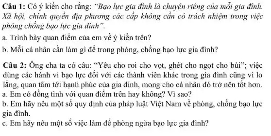 Câu 1: Có ý kiến cho rằng:"Bạo lực gia đình là chuyện riêng của mỗi gia đình.
Xã hội, chính quyền địa phương các cấp không cần có trách nhiệm trong việc
phòng chống bạo lực gia đình".
a. Trình bày quan điểm của em về ý kiến trên?
b. Mỗi cá nhân cần làm gì để trong phòng,, chống bạo lực gia đình?
Câu 2: Ông cha ta có câu:"Yêu cho roi cho vọt, ghét cho ngọt cho bùi"; việc
dùng các hành vi bạo lực đối với các thành viên khác trong gia đình cũng vì lo
lắng, quan tâm tới hạnh phúc của gia đình , mong cho cá nhân đó trở nên tốt hơn
a. Em có đồng tình với quan điểm trên hay không? Vì sao?
b. Em hãy nêu một số quy định của pháp luật Việt Nam về phòng,, chống bạo lực
gia đình.
c. Em hãy nêu một số việc làm để phòng ngừa bạo lực gia đình?