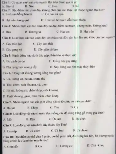 Câu 1: Cơ quan sinh sản của ngành Hạt trần được gọi là gì?
A. Bào từ
B. Nón
C. Hoa
D. Re
Câu 2: Đặc điểm nào dưới đây không phải của các thực vật thuộc ngành Hạt kin?
A. Sinh sản bằng bào từ
C. Có hoa và quả
B. Hạt nǎm trong quả
D. Thân có hệ mạch dẫn hơn thiên
Câu 3: Nhóm thực vật nào dưới đây có đặc điểm có mạch, không noãn, không hoa?
A. Rêu
B. Dương xi
C. Hat kin
D. Hat trần
Câu 4: Loại thực vật nào dưới đây có chứa chất độc gây hia đến sức khóc của con người?
A. Cây trúc đào
C. Cây tam thát
B. Cây gong vỏ
D. Cây giảo cổ lam
Câu 5: Hành động nào dưới đây góp phần bảo vệ thực viit
A. Du canh du cư
C. Trồng cây gây rungs
B. Phá rừng làm nương rẩy
D. Xây dựng các nhà máy thủy điện
Câu 6: Động vật không xương sống bao gôm?
A. Cả, lưỡng cư.bò sát, chim, thú
B. Thú, chim, ruột khoang, cả, giun
C. Bò sát, lưỡng cư, chân khớp, ruột khoang
D. Ruột khoang, giun thân mềm, chân khớp
Câu 7: Nhóm ngành nào của giới động vật có tổ chức cơ the cao nhất?
A. Bò sát
B. Chim
C. Thú
D. Ci
Câu 8: Loài động vật nào chuyên đục ruồng các đô dùng bằng gỗ trong gia đinh?
A. Môi
B. Rận
C. Oc sèn
D. Bo chét
Câu 9: Loài động vật nào dưới đây thuộc lớp Thú?
A. Cá mập
B. Cá chim
C. Cá heo
D Cichuon
Câu 10: Đặc điểm cơ thể chia 3 phần, cơ thể phân đốt, đối xưng hai bên, bộ xương ngoài
bằng chitin là của nhóm ngành nào?
A. Giun đốt
B Cá
C. Lưỡng cư
D. Chân khớp