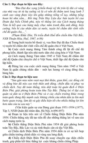 Câu 1: Đọc đoạn tư liệu sau đây:
"Bảo Đại đọc xong [chiếu thoái vị] thì trên kỳ đài cờ vàng
của nhà vua từ từ hạ xuống và lá cờ nền đỏ thắm tươi long lanh 5
cánh sao vàng được kéo lên giữa những tiếng vỗ tay, những tiếng
hoan hô như sấm. __ Rồi ông Trần Huy Liệu đọc bản tuyên bổ của
Đoàn đại biểu Chính phủ, nêu rõ thǎng lợi của Cách mạng tháng
Tám là kết quả của hàng mấy chục nǎm tranh đầu anh dũng, kiên
cường, bền bi của nhân dân cả nước,tuyên bố chấm dứt vĩnh viên
chế độ quân chủ, __
(Phạm Khắc Hòe, Từ triều đình Huế đến chiến khu Việt Bắc,
NXB Thuận Hóa, Huế,1987, tr.86)
a) Trong buổi tuyên bố thoái vị, vua Bảo Đại đã đọc Chiếu thoái
vị tuyên bố chấm dứt vĩnh viễn chế độ quân chủ ở Việt Nam.
b) Cuộc cách mạng tháng Tám thành công đã lật đổ chế độ
phong kiến, thành lập nên nhà nước dân chủ cộng hòa ở Viêt Nam.
c) Cách mạng tháng Tám nǎm 1945 ở Việt Nam đã chấm dứt
chế độ Quân chủ chuyên chế ở Việt Nam, thiết lập chế độ Quân chủ
lập hiển.
d) Động lực của cuộc cách mạng tháng Tám nǎm 1945 ở Việt
Nam là quần chúng nhân dân - một lực lượng vô cùng đông đảo,
hùng hậu.
Câu 2: Đọc đoạn tư liệu sau:
"Sau gân nửa nǎm vượt mọi khó khǎn,gian khổ, các đồng chỉ
và đồng bào đã nêu cao tinh thần anh dũng, chiến đấu và phục vụ
chiến dịch. Nay đã toàn thắng, tiêu diệt toàn bộ quân địch ở Điện
Biên Phủ, giải phóng hoàn toàn khu Tây Bắc. Thắng lợi vì đại của
quân và dân ta ở Điện Biên Phủ và ở các chiên trường khác trong
toàn quốc đang đẩy mạnh cuộc kháng chiến của nhân dân ta lên một
bước quan trọng, làm đà và gây điều kiện tốt cho nhiều thẳng lợi lớn
hơn nữa của ta sau này".
(Vǎn kiện quân sự của Đảng giai đoạn 1951-1954 (1977),
Tập 3, NXB Quân đội nhân dân, Hà Nôi, tr.696-697
a) Đoạn tư liệu trên nói về Chiến thǎng Điện Biên Phủ nǎm
1954. Chiến thẳng này đã tạo tiền đề cho những thẳng lợi về sau của
cách mạng nước ta.
b) Chiến thẳng Điện Biên Phủ nǎm 1954 đã giải phóng hoàn
toàn Tây Bắc, Bắc Lào và các tỉnh thuộc cǎn cứ địa Việt Bắc.
c) Chiến dịch Điện Biên Phủ nǎm 1954 diễn ra có sự kết hợp
giữa chiến trường chính diện và vùng sau lưng địch.
d) Chiến dịch Điện Biên Phủ đã xoay chuyển cục diện chiến
tranh, góp phần kết thúc thắng lợi cuộc kháng chiến chống Pháp.