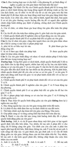 Câu 1. Đọc trường hợp sau và cho biết: ở địa phương H, sự bình đẳng về
nghĩa vụ giữa các tôn giáo được thể hiện như thế nào?
Trường hợp. Thi hành Chi thị của Chính quyền thành phố H là trong thời
gian có dịch bệnh không tập trung đông người để phòng tránh sự lây lan
của dịch bệnh, các tổ chức và tín đồ của tất cả các tôn giáo trên địa bàn
thành phố H đã thực hiện các hoạt động sinh hoạt tôn giáo bằng hình thức
trực tuyến. Các chức sắc, chức việc, nhà tu hành, người đại diện, ban quản
lí cơ sở tôn giáo thường xuyên hướng dẫn tín đồ và người dân nghiêm
chinh chấp hành những quy định về phòng,chống dịch của Chính quyền
thành phố.
A. Các tổ chức, cá nhân tham gia hoạt động tôn giáo đều tuân thủ pháp
luật.
B. Các tín đồ chi cần tuân theo những giáo lí, giáo luật của tôn giáo mình.
C. Chính quyền thành phố H nghiêm câm sự hoạt động của các tôn giáo.
D. Chính quyền thành phố H có sự phân biệt đối xử giữa các tôn giáo.
Câu 2. Các tổ chức tôn giáo, cũng như người theo các tôn giáo khác nhau
dù ở bất kì cương vị nào nếu vi phạm pháp luật
A. phải từ bỏ sở hữu mọi tài sản.
B. phải tham gia lao
động công ích.
C. bị xử lí theo quy định của pháp luật.
D. được quyền phủ
nhận lời khai nhân chứng.
Câu 3. Các tôn giáo bình đẳng với nhau về trách nhiệm pháp lí biểu hiện
như thế nào trong trường hợp sau?
Trường hợp. Trong thời gian có dịch bệnh,chính quyền thành phố S đã ra
quy định cấm tụ tập đông người, nhằm hạn chế sự lây lan của dịch bệnh,
nhưng cơ sở của tôn giáo T và của tôn giáo N vẫn lén lút tổ chức sinh hoạt
tôn giáo dẫn đến dịch bệnh lây lan nhiều tại địa phương Khi bị phát hiện,
chính quyền thành phổ đã yêu cầu cả hai cơ sở tôn giáo T và tôn giáo N
phải tạm dừng sinh hoạt tôn giáo và xử phạt hành chính đối với cả hai cơ
sở tôn giáo này.
A. Chính quyền thành phố S xử phạt hành chính đối với cơ sở của tôn giáo
T và N.
B. Chính quyền thành phố S nghiêm cấm tôn giáo T và N hoạt động tại
địa phương.
C. Chính quyền thành phố S có sự phân biệt đối xử giữa tín đồ hai tôn
giáo T và N.
D. Dù vi phạm pháp luật nhưng cơ sở của hai tôn giáo T và N không bị
chính quyền xử lí.
Câu 4. Thực hiện tốt quyền bình đẳng giữa các tôn giáo không đem lại ý
nghĩa nào sau đây?
A. Huy động nguồn lực của các tôn giáo trong phát triển đất nướC.
B. Là nhân tố duy nhất đảm bảo sự ổn định chính trị của đất nướC.
C. Thể hiện chính sách đại đoàn kết tôn giáo của Đảng, Nhà nướC.
D. Góp phần củng cố và tǎng cường khối đại đoàn kết toàn dân tộC.
Câu 5. Hành vi của chủ thế nào trong tình huống dưới đây đã vi phạm
quyền bình đǎng giữa các tôn giáo?
Tình huống. Anh A và chị B quen nhau được một thời gian và hai người
quyết định tiến đến hôn nhân. Tuy nhiên,bố mẹ anh A phản đối vì cho
rằng chị B không cùng tôn giáo. Gia đình còn yêu cầu anh A phải tìm
người phù hợp để kết hôn. Biết được thông tin, anh T (cán bộ xã nơi anh A
sinh sống) đã tiếp xúc và giải thích cho gia đình anh A về vấn đề bình
đẳng giữa các tôn giáo, không được cản trở hôn nhân tiến bộ. Tuy nhiên,
bố mẹ anh A vẫn kiên quyết phản đối,không chấp thuận cho cuộc hôn
nhân của con mình.
A. Anh A và chị B.
A.
B. Anh A và anh T.
C. Bố mẹ anh
D. Anh T và chị B.