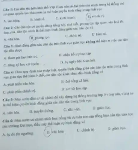 Câu 1: Các dân tốc trên lãnh thố Viet Nam deu có đại biểu của mình trong hệ thống các
cơ quan quyen lye nhà nước là thể hiện quyền bình đẳng trong linh vve
A. lao động.
B. kinh te.
C. kinh doanh.
(D) chinh tri.
Câu 2: Các dân tộc có quyền dùng tiếng nói, chữ viết phong tục tập quán.vǎn hoá th
đẹp, của dân tộc mình là thể hiện bình đẳng giữa các dân toc ve
A. vǎn hóa.
B. phong tue.
C. chinh tri.
D. kinh th
Câu 3: Bình đang giữa các dân tốc trên lĩnh vực giáo dục không thể hiện 6 việc các dân
tộc đều được
A. tham gia học bán trá
B. nhân h5 tro học tập
C. dang ky hoc cứ tuyến
D. du ngay hoi doan kết.
Câu 4: Theo quy định của pháp luật.quyền bình đắng giữa các dân tốc trên trong linh
vực giáo dục thể hiện ở chỗ, các dân tộc khác nhau đều bình đáng về
A. phát triển vǎn hóa.
B. đời sống xã hội.
C. phát triển chính tri
D. cơ hội học tập.
Câu S: Nhà nước đầu tư tài chính để xây dựng hệ thống trường lớp 6 vùng sâu, vùng xa
là thể hiện quyền bình đẳng giữa các dân tộc trong lĩnh vực
A. vǎn hóa.
B. truyen thong
C. dân vận.
D. giáo due.
Câu 6: Nhà nước có chính sách học bóng và tru tiên con em đồng báo dân tộc vào học
các trường Đại học, điều này thế hiện sự bình đẳng về
A. tự do tín ngương.
B. vǎn hóa
C. chinh tri.
D. giáo due.