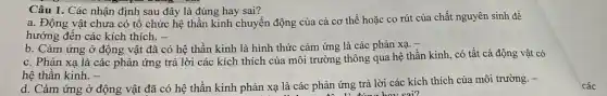 Câu 1. Các nhận định sau đây là đúng hay sai?
a. Động vật chưa có tổ chức hệ thần kinh chuyển động của cả cơ thể hoặc co rút của chất nguyên sinh để
hướng đến các kích thích. -
b. Cảm ứng ở động vật đã có hệ thần kinh là hình thức cảm ứng là các phản xạ.
c. Phản xạ là các phản ứng trả lời các kích thích của môi trường thông qua hệ thần kinh.có tất cả động vật có
hệ thần kinh. -
d. Cảm ứng ở động vật đã có hệ thần kinh phản xạ là các phản ứng trả lời các kích thích của môi trường. -
phan liting boy sai?