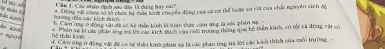 Câu 1. Các nhận định sau đây là đúng hay sai?
dung-sat
a. Động vật chưa có tổ chức hệ thần kinh chuyển động của cả cơ thể hoặc co rút của chất nguyên sinh để
hướng đến các kích thich. -
ứng ở động vật đã có hệ thần kinh là hình thức cảm ứng là các phản xạ.
c. Phản xạ là các phản ứng trả lời các kích thích của môi trường thông qua hệ thần kinh.có tất cả động vật có
hệ thần kinh. -
d. Cảm ứng ở động vật đã có hệ thần kinh phản xạ là các phản ứng trả lời các kích thích của môi trường. -
Câu 2