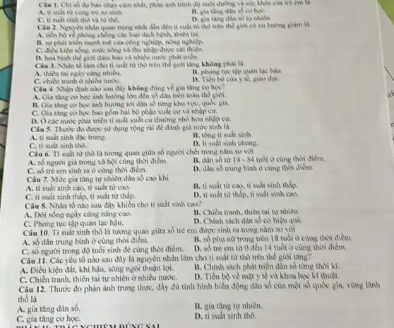 Câu 1. Chi số dư No nhạy cảm nhất.phàn anh trinh d)nuôi đường và sin khỏe của trẻ cm là
A. ti suft nr rong tre so sinh.
13. gia tang dan số cơ họC.
tang dan so nr nhiên.
C. ti suft sinh thỏ và từ thu
Cầu 2. Nguyen nhain quan trọng nhất dần đến ti suất từ thỏ trên thế giới có xu hương giảm là
A. tiến b) ve phong chẳng các loại dịch bệnh, thiên tai.
B. sự phát trien mạnh mẹ của công nghiệp, nông nghiệp
C. điều kien sing mức sống và thu nhập được cải thiện.
D. hol binh the giới đảm bảo và nhiều nước phát triển.
Câu 3. Nhân tố làm cho tỉ suất từ thổ trên thổ giỏi tǎng không phải là
A. thiên tai ngly càng nhiều.
C. chiến tranh o nhiều nướC.
B. phong tue tip quản lạc hậu.
D. Tiến b) cua y tố giáo dụC.
Câu 4. Nhận định nào sau đây không chìng ve gia tang co hoe?
A. Gia tang co học ảnh hưởng lớn đến số dân trên toàn the gioi.
B. Gia tang co học ảnh hưởng tới dân số nàng khu vực, quốc gia.
C. Gia tang cohoe bao gồm hai bộ phận xuất cư và nhập cư.
D. Ocác nurve phát triển tỉ suất xuất cư thường nhỏ hơn nhập cư.
Câu 5. Thước đo được sử dụng rộng rai để đánh giá muh sinh là
A. ti suất sinh đặc trung.
C. tì suất sinh thỏ.
B. tồng ti suất sinh.
D. tỉ suất sinh chung
Càu 6. Tỉ suất từ thô là tương quan giữa số người chết trong nǎm số wi
B. dân số từ 14-54 tuổi ở cùng thời điểm.
A. số người già trong xã hội cùng thời điểm. B.dân số từ 14.
D. dàn số trung bình ở cùng thời điểm.
C. số trẻ cm sinh ra ở cùng thời điểm.
Càu 7. Mức gia tǎng tự nhiền dân số cao khi
A. tì suất sinh cao, ti suất từ C:10.
B. ti suất tư cao, tỉ suất sinh thấp.
C. tì suất sinh thấp, tì suất từ thấp.
D. ti suất tir thấp, tỉ suất sinh cao.
Câu 8. Nhân tố nào sau đây khiển cho ti suất sinh cao?
A. Đời sống ngày càng nâng cao.
B. Chiến tranh, thiền tai tự nhiên.
C. Phong tục tập quản lạc hậu.
D. Chinh sách dân số có hiệu quả.
Câu 10. Tỉ suất sinh thô là tương quan giữa số trẻ em được sinh ra trong nǎm so với
A. số dân trung bình ở cùng thời điểm.
B. số phụ nữ trong trên 18 tuổi ở cùng thời điểm.
C. số người trong độ tuổi sinh đề cùng thời điểm.
D. số trò em từ 0 đến 14 tuổi ở cùng thời điểm.
Câu 11. Các yếu tố nào sau đây là nguyên nhân làm cho tỉ suất từ thô trên thế giỏi tǎng?
A. Điều kiện đất.khí hậu, sông ngòi thuận lợi.
B. Chỉnh sách phát triển dân số từng thời kì.
C. Chiến tranh, thiên tai tự nhiên ở nhiêu nướC.
D. Tiến bộ vẻ mặt y tế và khoa học kì thuật.
Câu 12. Thước đo phản ảnh trung thực:đầy đủ tình hình biển động dân số của một số quốc gia.vùng lành
thổ là
A. gia tǎng dân số.
B. gia tàng tự nhiên.
C. gia tǎng cơ họC.
D. tỉ suất sinh thô.