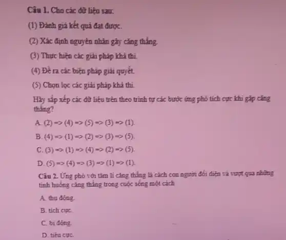 Câu 1. Cho các dữ liệu sau:
(1) Đánh giá kết quả đạt đượC.
(2) Xác định nguyên nhân gây cǎng thẳng
(3) Thực hiện các giải pháp khả thí.
(4) Đề ra các biện pháp giải quyết.
(5) Chọn lọc các giải pháp khả thi
Hãy sắp xếp các dữ liệu trên theo trình tự các bước ứng phó tích cực khi gặp cǎng
thẳng?
A (2)Longrightarrow (4)Longrightarrow (5)Longrightarrow (3)Longrightarrow (1)
B (4)Longrightarrow (1)Longrightarrow (2)Longrightarrow (3)Longrightarrow (5)
C (3)Longrightarrow (1)Longrightarrow (4)Longrightarrow (2)Longrightarrow (5)
D (5)Longrightarrow (4)Longrightarrow (3)Longrightarrow (1)Longrightarrow (1)
Câu 2. Ứng phó với tâm li cǎng thẳng là cách con người đối điện và vượt qua những
tinh huống cǎng thẳng trong cuộc sống một cách
A. thu động
B. tích cựC.
C. bi động.
D. tiêu cựC.