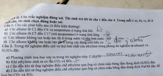 Câu 1. Cho các phát biểu sau (ở điều kiện thường):
a) Các alkane từ C1 đến C4 và neopentane ở trạng thái khí.
b) Các alkane từ C5 đến C17 (trừ neopentane ) ở trạng thái lòng.
c) Các alkane không tan hoặc tan rất ít trong nước và nhẹ hơn nước.
d) Các alkane không tan hoặc tan thit if trong các dung môi hữu cơ.
Câu 2. Trong thí nghiệm điều chế và thử tính chất của ethylene trong phòng thí nghiệm từ ethanol và
H_(2)SO_(4) đǎc.
. II. Câu trắc nghiệm đúng sai. Thí sinh trả lời từ câu 1 đến câu 4. Trong mỗi ý a), b),c), d) ở
mối câu, thí sinh chọn đúng hoặc sai.
a) Phương trình hóa học xảy ra trong thí nghiệm trên:CzHsOH
C_(2)H_(5)OHxrightarrow (H_(2)SO_(4)d,170^circ C)C_(2)H_(4)+H_(2)O
b) Khí ethylene sinh ra có lẫn CO_(2) và SO_(2)
c) Cần dẫn khí từ ống nghiệm điều chế ethylene qua ống có chứa mầu bông tầm dung dịch
H_(2)SO_(4)
d) Cần dẫn khí từ ống nghiệm điều chế ethylene qua ống có chứa mẫu bông tầm dung dịch NaOH đǎc đề