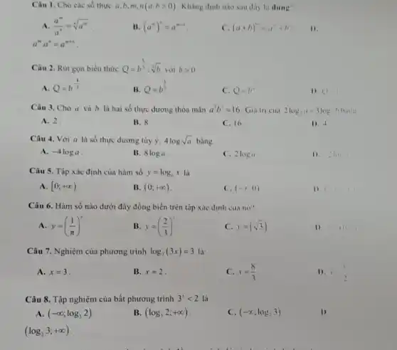 Câu 1. Cho các số thực a,b,m,n(a,bgt 0) . Khẳng định nào sau day la dung"
A. (a^m)/(a^n)=sqrt [n](a^m)
B (a^m)^n=a^m+n
C. (a+b)^m=a^n+b^n 1).
a^mcdot a^n=a^m+n
Câu 2. Rút gọn biểu thức Q=b^(5)/(3):sqrt [3](b)
với bgt 0
A. Q=b^-(4)/(3)
B. Q=b^(4)/(3)
C. Q=b^u
(1) 11
Câu 3. Cho a và b là hai số thực dương thỏa màn a^2b^3=16 Giá trị cua 2log_(3)a+3logbhanu
A. 2.
B. 8
C. 16
1). -4
Câu 4. Với a là số thực dương tùy ý, 4logsqrt (a) bằng
A. -4loga
B. 8loga
C. 2loga
1). 21011
Câu 5. Tập xác định của hàm số y=log_(6)x là
A. [0;+infty )
B. (0;+infty )
C. (-x;0)
1) (x_(2)-1)
Câu 6. Hàm số nào dưới đây đồng biển trên tập xác định cua no?
A. y=((1)/(pi ))^x
B. y=((2)/(3))
C y=(sqrt (3))
D. 10
Câu 7. Nghiệm của phương trình log_(2)(3x)=3 là:
A. x=3
B. x=2
C. x=(8)/(3)
D.
Câu 8. Tập nghiệm của bất phương trình 3'lt 2 là
A (-infty ;log_(3)2)
B. (log_(3)2;+infty )
C. (-infty ;log,3)
1)
(log_(2)3;+infty )