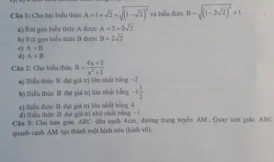 Câu 1: Cho hai biểu thức A=1+sqrt (2)+sqrt ((1-sqrt (2))^2) và biểu thức B=sqrt ((1-2sqrt (2))^2)+1
a) Rút gọn biểu thức A được A=2+2sqrt (2)
b) Rút gọn biểu thức B được B=2sqrt (2)
c) A=B
d) Alt B
Câu 2: Cho biểu thức B=(4x+3)/(x^2)+1
a) Biểu thức B đạt giá trị lớn nhất bằng -2
b) Biểu thức B đạt giá trị lớn nhất bằng -1(1)/(2)
c) Biểu thức B đạt giá trị lớn nhất bằng 4
d) Biểu thức B đạt giá trị nhỏ nhất bằng -1
Câu 3: Cho tam giác ABC đều cạnh 4cm, đường trung tuyến AM.Quay tam giác ABC
quanh cạnh AM tạo thành một hình nón (hình vẽ).