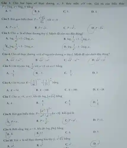 Câu 1. Cho hai hàm số thực dương a, b thỏa mãn a^2b^3=64 . Giá trị của biểu thức
P=2log_(2)a+3log_(2)b bằng
A. 3.
B. 6
C. 5.
D. 4.
Câu 2. Rút gọn biểu thức P=(x^frac (1)/(3)sqrt [6](x))(sqrt [4](x)) , với xgt 0
A. P=x^(1)/(6)
B. P=sqrt (x)
C. P=x^(1)/(6)
D. P=sqrt [4](x)
Câu 3. Cho a là số thực dương tùy ý. Mệnh đề nào sau đây đúng?
A log_(3)(3)/(a^2)=1+2log_(3)a
B log_(3)(3)/(a^2)=3-(1)/(2)log_(3)a
log_(3)(3)/(a^2)=3-2log_(3)a
D log_(3)(3)/(a^2)=1-2log_(3)a
Câu 4. Cho số thực dương a và số nguyên dương n tùy ý. Mệnh đề nào dưới đây đúng?
A. sqrt (a^n)=a^2n
B. sqrt (a^n)=a^(2)/(n)
C. sqrt (a^n)=a^2+n
D. sqrt (a^n)=a^(n)/(2)
Câu 5. Giá trị của log_(a)(1)/(a^3) với agt 0 và aneq 1 bằng
A. -(3)/(2)
B. -3
C. -(2)/(3)
D. 3.
Câu 6. Giá trị của K=((1)/(81))^0.75+((1)/(27))^(4)/(3) bằng
A. K=54
B. K=108
C. K=180
D. K=18
Câu 7. Cho agt 0,aneq 1 , khi đó log_(a)(acdot sqrt [3](a)) bằng
A. 4.
B. -(4)/(3)
(4)/(3)
D (1)/(3)
Câu 8. Rút gọn biểu thức
P=((a^sqrt (3))^sqrt (3+1))/(a^sqrt (5)-a^1)sqrt (5)(agt 0) . Kết quả là
A. P=a
B. P=(1)/(a^4) -
C. P=a^4
D. P=1
Câu 9. Biết rằng log_(3)a=4 khi đó log_(3)(9a) bằng
D. 5.
A. 8.
B. 12.
C. 6.
Câu 10. Với x là số thực dương lớn tùy
acute (y),x^(1)/(3)cdot sqrt [6](x) bằng
D. x^(1)/(2)
A. x^(1)/(8)
B. x^(2)/(9)
C. x^2