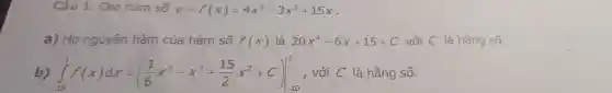 Câu 1. Cho hàm số y=f(x)=4x^5-3x^2+15x
a) Họ nguyên hàm của hàm số f(x) là 20x^4-6x+15+C với C là hằng số.
int _(-10)^3f(x)dx=((1)/(6)x^6-x^3+(15)/(2)x^2+C)vert _(-10)^3 , với C là hằng số.