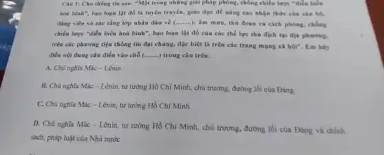 Câu 1: Cho the ing tin sau:"Một tron 2 nhữn g giải pháp phòng,chống chiến lược *diễn biến
hoà bình"bao loại lật đổ là tuyên truyền giáo dục để nâng cao nhận thức của cán bộ,
đảng viên và các tầng lớp nhân dân về ( __ ); âm mưu , thủ đoạn và cách phone.chống
chiến lược sidier biến hoà bình', bao loạn lât đổ của các thế lực thủ địch tại địa phương,
trên các phương tiê thông tin đai chún g, đặc biệt là trên các trang mạng xã hội . Em hãy
điền nôi dung cần điền vào chỗ __ ..) trong câu trên:
A. Chi nghĩ a Mác -Lênin
B. Chủ nghĩa Mác - Lênin , tư tưởng Hồ Chí Minh.chủ trương.đường lố i của Đảng
C. Chủ nghĩ a Mác -Lênin, tư tưởng Hồ Chí Minh
D. Ch ủ nghĩa Má c-Lêni n. tư tưởng Hồ Chí Minh,chủ trương,đường lối của Đảng và chính
sách,pháp luật của Nhà i nước