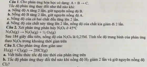 Câu 1. Cho phản ứng hóa học có dạng: A+Barrow C
Tốc độ phản ứng thay đổi như thế nào khi:
a. Nồng độ A tǎng 2 lần, giữ nguyên nồng độ B.
b. Nồng độ B tǎng 2 lần, giữ nguyên nồng độ A.
C. Nông độ của cả hai chất đều tǎng lên 2 lần.
d. Nồng độ của chất này tǎng lên 2 lần, nồng độ của chất kia giảm đi 2 lần.
Câu 2. Xét phản ứng phân hủy N_(2)O_(5) ở 45^circ C
N_(2)O_(5)(g)arrow N_(2)O_(4)(g)+1/2O_(2)(g)
Sau 184 giây đầu tiên, nồng độ của N_(2)O_(4) là 0,25M. Tính tốc độ trung bình của phản ứng
theo N_(2)O_(4) trong khoảng thời gian trên
Câu 3. Cho phản ứng đơn giản sau:
H_(2)(g)+Cl_(2)(g)arrow 2HCl(g)
a. Viết biểu thức tốc độ tức thời của phản ứng trên
b. Tốc độ phản ứng thay đổi thế nào khi nồng độ H_(2) giảm 2 lần và giữ nguyên nồng độ
Cl_(2)