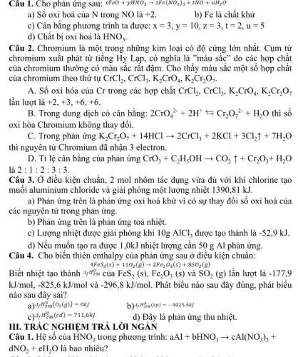 Câu 1. Cho phản ứng sau: xFeO+yHNO_(3)arrow zFe(NO_(3))_(3)+tNO+uH_(2)O
a) Số oxi hoá của N trong NO là +2
b) Fe là chất khử
c) Cân bằng phương trình ta được: x=3,y=10,z=3,t=2,u=5
d) Chất bị oxi hoá là HNO_(3)
Câu 2. Chromium là một trong những kim loại có độ cứng lớn nhất. Cụm từ
chromium xuất phát từ tiếng Hy Lạp, có nghĩa là "màu sắc " do các hợp chất
của chromium thường có màu sắc rất đậm. Cho thấy màu sắc một số hợp chất
của chromium theo thứ tự CrCl_(2),CrCl_(3),K_(2)CrO_(4),K_(2)Cr_(2)O_(7)
A. Số oxi hóa của Cr trong các hợp chất CrCl_(2),CrCl_(3),K_(2)CrO_(4),K_(2)Cr_(2)O_(7)
lần lượt là +2,+3,+6,+6
B. Trong dung dịch có cân bằng: 2CrO_(4)^2-+2H^+rightarrows Cr_(2)O_(7)^2-+H_(2)O thì số
oxi hóa Chromium không thay đổi.
C. Trong phản ứng K_(2)Cr_(2)O_(7)+14HClarrow 2CrCl_(3)+2KCl+3Cl_(2)uparrow +7H_(2)O
thì nguyên tử Chromium đã nhận 3 electron.
D. Tỉ lệ cân bằng của phản ứng CrO_(3)+C_(2)H_(5)OHarrow CO_(2)uparrow +Cr_(2)O_(3)+H_(2)O
là 2:1:2:3:3
Câu 3. Ở điều kiện chuẩn, 2 mol nhôm tác dụng vừa đủ với khí chlorine tạo
muối aluminium chloride và giải phóng một lượng nhiệt 1390.81 kJ.
a) Phản ứng trên là phản ứng oxi hoá khử vì có sự thay đổi số oxi hoá của
các nguyên tử trong phản ứng.
b) Phản ứng trên là phản ứng toả nhiệt.
c) Lượng nhiệt được giải phóng khi 10g AlCl_(3) được tạo thành là -52,9kJ
d) Nếu muốn tạo ra được 1,0kJ nhiệt lượng cần 50 g Al phản ứng.
Câu 4. Cho biến thiên enthalpy của phản ứng sau ở điều kiện chuẩn:
4FeS_(2)(s)+11O_(2)(g)arrow 2Fe_(2)O_(3)(s)+8SO_(2)(g)
Biết nhiệt tạo thành Delta _(f)H_(298)^0 của FeS_(2)(s),Fe_(2)O_(3)(s)vgrave (a)SO_(2)(g) lần lượt là -177,9
kJ/mol,-825,6kJ/mol và -296,8kJ/mol . Phát biểu nào sau đây đúng, phát biểu
nào sau đây sai?
a) Delta _(f)H_(298)^0(O_(2)(g))=0kJ
b) Delta _(f)H_(298)^0(sp)=-4025,4kJ
Delta _(f)H_(298)^0(cd)=711,6kJ
d) Đây là phản ứng thu nhiệt.
III. TRẮC NGHIỆM TRẢ LỜI NGÁN
Câu 1. Hệ số của HNO_(3) trong phương trình: aAl+bHNO_(3)arrow cAl(NO_(3))_(3)+
dNO_(2)+eH_(2)O là bao nhiêu?