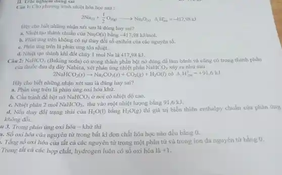 Câu 1: Cho phương trình nhiệt hóa học sau :
2Na_((s))+(1)/(2)O_(2(g))arrow Na_(2)O_((s)) Delta _(r)H_(298)^circ =-417,98kJ
Hãy cho biết những nhận xét sau là đúng hay sai?
a. Nhiệt tạo thành chuẩn của Na_(2)O(s) bằng -417,98kJ/mol.
b. Phản ứng trên không có sự thay đổi số oxihóa của các nguyên tố.
c. Phản ứng trên là phản ứng tỏa nhiệt.
d. Nhiệt tạo thành khi đốt cháy 1 mol Na là 417.98 kJ.
II. Tràc nghiệm dung sai
2NaHCO_(3)(s)arrow Na_(2)CO_(3)(s)+CO_(2)(g)+H_(2)O(l) có Delta _(r)H_(298)^0=+91,6kJ
Hãy cho biết những nhận xét sau là đúng hay sai?
a. Phản ứng trên là phản ứng oxi hóa khử.
b. Cần tránh để bột nở NaHCO_(3) ở nơi có nhiệt độ cao.
c. Nhiệt phân 2 mol NaHCO_(3) thu vào một nhiệt lượng bằng 91,6 kJ.
d. Nếu thay đổi trạng thái của H_(2)O(l) bằng H_(2)O(g) thì giá trị biến thiên enthalpy chuẩn của phản ứng
không đổi.
u 3. Trong phản ứng oxi hóa - khử thì
a. Số oxi hóa của nguyên tử trong bất kì đơn chất hóa học nào đều bằng 0.
. Tổng số oxi hóa của tất cả các nguyên tử trong một phân tử và trong ion đa nguyên tử bằng 0.
Trong tất cả các hợp chất,hydrogen luôn có số oxi hóa là +1