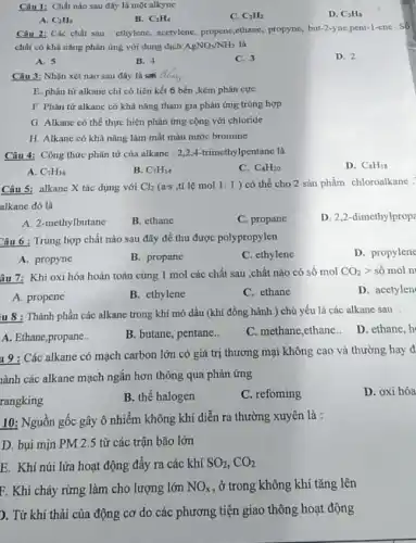 Câu 1: Chất nào sau đây là một alkyne
D. C_(3)H_(8)
A. C_(2)H_(6)
B. C_(2)H_(4)
C. C_(2)H_(2)
Câu 2: Các chất sau : ethylene, acetylene,propenc,ethane, propyne, but -2-yne,pent-1-ene Số
chất có khả nǎng phản ứng với dung dịch AgNO_(3)/NH_(3) là
A. 5
B. 4
C. 3
D. 2
Câu 3: Nhận xét nào sau đây là dung
E. phân từ alkane chi có liên kết 6 bền ,kém phân cực
F. Phân tử alkane có khả nǎng tham gia phản ứng trùng hợp
G. Alkane có thể thực hiện phản ứng cộng với chloride
H. Alkane có khả nǎng làm mất màu nước bromine
Câu 4: Công thức phân tử của alkane : 2,2,4-trimethylpentane là
D. C_(8)H_(18)
A. C_(7)H_(16)
B. C_(7)H_(14)
C. C_(8)H_(20)
Câu 5: alkane X tác dụng với Cl_(2) (a-s ,tỉ lệ mol 1:1 ) có thể cho 2 sản phẩm chloroalkane :
alkane đó là
A. 2-methylbutane
B. ethane
C. propane
D. 2,2-dimethylprop
Câu 6 : Trùng hợp chất nào sau đây để thu được polypropylen
A. propyne
B. propane
C. ethylene
D. propylene
âu 7: Khi oxi hóa hoàn toàn cùng 1 mol các chất sau ,chất nào có số mol CO_(2)gt  số mol ni
D. acetylen
A. propene
B. ethylene
C. ethane
iu 8 : Thành phần các alkane trong khí mỏ dầu (khí đồng hành ) chủ yếu là các alkane sau :
A. Ethane,propane..
B. butane, pentane..
C. methane,ethane.. D.ethane,h
19 : Các alkane có mạch carbon lớn có giá trị thương mại không cao và thường hay d
lành các alkane mạch ngắn hơn thông qua phản ứng
D. oxi hóa
rangking
B. thế halogen
C. refoming
10: Nguồn gốc gây ô nhiễm không khí diễn ra thường xuyên là :
D. bụi min PM 2.5 từ các trận bão lớn
E. Khí núi lửa hoạt động đầy ra các khí SO_(2),CO_(2)
F. Khi cháy rừng làm cho lượng lớn NO_(x) , ở trong không khí tǎng lên
). Từ khí thải của động cơ do các phương tiện giao thông hoạt động