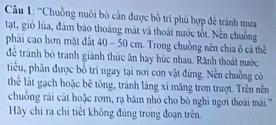 Câu 1: "Chuồng nuôi bỏ cần được bó trí phù hợp để tránh mưa
tạt, gió lùa, đảm bảo thoáng mát và thoát nước tốt. Nền chuồng
phải cao hơn mặt đât 40-50cm
Trong chuồng nên chia ô cá thể
đề tránh bò tranh giành thức ǎn hay húc nhau. Rãnh thoát nước
tiêu, phân được bố trí ngay tại nơi con vật đứng. Nền chuồng có
thể lát gạch hoặc bê tông, tránh láng xi mǎng trơn trượt Trên nền
chuồng rài cát hoặc rơm, rạ bǎm nhỏ cho bò nghi ngơi thoài mái."
Hãy chỉ ra chi tiết không đúng trong đoạn trên.