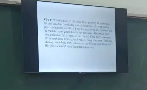 Câu 1: "Chuồng nuôi bò cần được bố tri phù hợp để tránh mura
tạt, gió lùa, đàm bảo thoáng mát và thoát nước tốt. Nền chuông
phài cao hơn mặt đất 40-50cm Trong chuồng nên chia ô cá thê
đê tránh bò tranh giành thức ǎn hay húc nhau. Rãnh thoát nước
tiểu, phân được bô tri ngay tại nơi con vật đứng. Nền chuông có
thê lát gạch hoặc bê tông, tránh lǎng xi mǎng trơn trượt.Trên nên
chuông rai cát hoặc rom, ra bǎm nhô cho bỏ nghi ngơi thoài mái."
Hãy chi ra chi tiết không đúng trong đoạn trên.