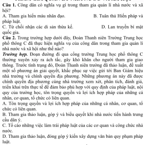 Câu 1. Công dân có nghĩa vụ gì trong tham gia quản lí nhà nước và xã
hội?
A. Tham gia hiến máu nhân đạo.
pháp luật.
B. Tuân thủ Hiến pháp và
C. Từ chối nhận các di sản thừa kể.
quốc gia.
D. Lan truyên bí mật
Câu 2. Trong trường hợp dưới đây, Đoàn Thanh niên Trường Trung học
phố thông C đã thực hiện nghĩa vụ của công dân trong tham gia quản lí
nhà nước và xã hội như thê nào?
xuyên xảy	gây
thông. Trước tình trạng đó. Đoàn Thanh niên trường đã thảo luận.đề xuất
một sô phương án giải quyết, khắc phục sự việc gửi tới Ban Giám hiệu
nhà trường và chính quyên địa phương . Những phương án này đã được
chính quyên địa phương cùng nhà trường xem xét, phân tích, đánh giá.
triên khai trên thực tế đê đảm bảo phù hợp với quy định của pháp luật,, nội
quy của trường học,, tôn trọng quyên và lợi ích hợp pháp của những cá
nhân, cơ quan, tô chức có liên quan.
A. Tôn trọng quyên và lợi ích hợp pháp của những cá nhân, cơ quan, tô
chức có liên quan.
B. Tham gia thảo luận, góp ý và biểu quyết khi nhà nước tiến hành trưng
câu dân ý.
C. Tô cáo những việc làm trái pháp luật của các cơ quan và công chức nhà
nướC.
D. Tham gia thảo luận, đóng góp ý kiến xây dựng vǎn bản quy phạm pháp
luật.