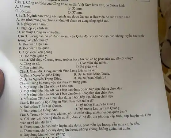 Câu 1. Công an hiệu của Công an nhân dân Việt Nam hình tròn, có đường kính
A. 34 mm.
B. 35 mm.
C. 36 mm.
D. 37 mm.
Câu 2. Ngành nào trong các ngành sau được đào tạo ở Học viện An ninh nhân dân?
A. An ninh mạng và phòng chống tội phạm sử dụng công nghệ cao.
B. Nghiệp vụ an ninh.
C. Nghiệp vụ cảnh sát.
D. Kĩ thuật Công an nhân dân.
Câu 3. Trong các cơ sở đào tạo sau của Quân đội,cơ sở đào tạo nào không tuyển học sinh
trung học phố thông?
A. Học viện Hậu cân.
B. Học viện Lục quân.
C. Học viện Biên phòng.
D. Học viện Quân y.
Câu 4. Khi chạy vũ trang trong trường học phải cần có bộ phận nào sau đây đi cùng?
A. Công an xã.
B. Giáo viên chủ nhiệm.
C. Ban giám hiệu.
D. Bộ phận y tê.
Câu 5. Giám đốc Công an tỉnh Vĩnh Long hiện tại là ai?
B. Đại tá Trần Minh Trang.
A. Đại tá Nguyễn Quốc Dũng.
D. Đại tá Đoàn Minh Lý.
C. Đại tá Nguyễn Trọng Dũng.
Câu 6. Trang bị mang vác khi chạy vũ trang gồm
A. Một súng tiểu liên AK và 1 bao đạn.
B. Một súng tiểu liên AK và 1 bao đạn đựng 3 hộp tiếp đạn không chứa đạn.
C. Một súng tiểu liên AK và 1 bao đạn đựng 3 hộp tiếp đạn chứa đạn.
D. Một súng CKC và 1 bao đạn đựng 3 hộp tiếp đạn không chứa đạn.
Câu 7. Bộ trưởng bộ Công an Việt Nam hiện tại là ai?
A. Đại tướng Trần Đại Quang.
B. Đại tướng Phan Vǎn Giang.
C. Đại tướng Lê Hồng Anh.
D. Đại tướng Lương Tam Quang.
Câu 8. Trong các câu sau, câu nào nói về chức nǎng,nhiệm vụ của quân khu?
A. Chi huy các đơn vị thuộc quyền,đơn vị bộ đội địa phương cấp tỉnh,cấp huyện và Dân
quân tự vệ trên địa bàn.
B. Tham mưu, chỉ đạo huấn luyện, xây dựng, phát triển lực lượng, sẵn sàng chiến đấu.
C. Tham mưu, chi đạo xây dựng lực lượng phòng không, không quân, hải quân.
D. Xây dưng kinh tế quốc phòng.