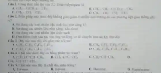 Câu 1. Công thức cấu tạo của 2.2-dimeth Apropane la
A. CH_(3)-C(CH_(3))_(2)-CH_(3)
CH_(3)-CH_(2)-C(CH_(2))_(2)-CH_(2)
c CH_(3)-CH_(2)-CH_(3)
D. CH_(2)-CH_(2)-CH_(2)-CH_(3)
Câu 2. Biẹn pháp nào dưới đây không giúp giảm ô nhiếm moi truing do các phương tiện giao thong gly
ra?
A. Sử dụng các loại nhiên liệu sinh hoc nhu xing ES
B. Sử dụng các nhiên liệu như xâng, đầu diesel
C. Sir dung che loại nhiên liệu cháy sach.
D. Dura them chất xúc tác vào ống xi động co de chuyen hola cik khi thai dik.
Câu 3. Dily nào sau đây ch gồm các alkyne?
A C_(2)H_(4),C_(3)H_(6),C_(4)H_(8),C_(5)H_(10)
CH_(4),C_(2)H_(2),C_(2)H_(2),C_(4)H_(10)
C_(2)H_(2),C_(3)H_(4),C_(4)H_(6),C_(5)H_(8)
D. C_(2)H_(4),C_(4)H_(4),C_(4)H_(4),C_(6)H_(12)
Câu 4. Chất nào dưới đây có đồng phân cis-trans?
A. (CH_(3))_(2)C=CH-CH_(3)
B. CH_(3)-C=C-CH_(3)
C. CH_(2)=CH-CH_(3)
D.
Câu 5. Chất nào sau đây là chất rắn, màu trâng?
A. Toluene
B. Styrene.
C. Benzene
D Naphthalene.