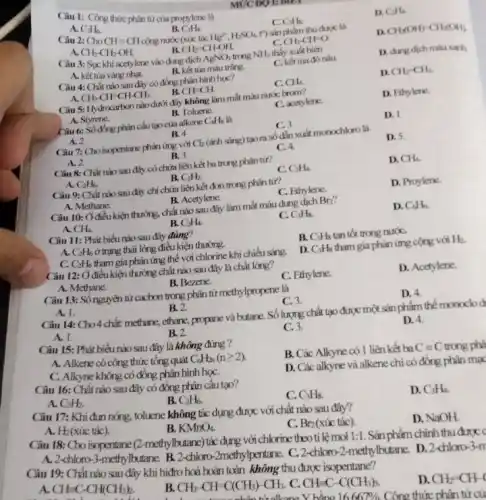 Câu 1: Công thức phân tử của propylene là
MUCDOIEM
A. C_(3)H_(6)
B. C_(3)H_(4).
cộng nước (xúc tác
c C_(3)H_(8)
D. C_(2)H_(4).
Câu 2: ChoCH=CH	Hg^2+,H_(2)SO_(4) t") sản phẩm thu được là
A. CH_(3)-CH_(2)-OH.
CH_(2)-CH-OH.
C. CH_(3)-CH=O
D. CH_(2)(OH)-CH_(2)(OH).
Câu 3: Suc khi acetylene vào dung dịch AgNO_(3) trong NH_(3) thấy xuất hiện
D. dung dich mauxarh
A. kết tủa vàng nhạt.
B. kết tua màu trắng.
C. kết tia đó nâu.
Câu 4: Chất nào sau đây có đồng phân hình học?
D. CH_(2)-CH_(2)
A. CH_(3)-CH-CH-CH_(3).
B. CH=CH.
C. CH_(4).
Câu 5: Hydrocarbon nào dưới đây không làm mất màu nước brom?
D. Ethylene.
A. Styrene.
B. Toluene
C. acetylene
Câu 6: Số đồng phân cấu tạo của alkene C_(4)H_(8)
D. 1
B. 4
C. 3
A. 2
Câu 7: Cho isopentane phản ứng với Cb (ánh sáng) tạo ra số đến xuất monochloro là
D. 5.
A. 2.
B. 3.
C. 4.
Câu 8: Chất nào sau đây có chứa liên kết ba trong phân tử?
B.
D. CH_(4).
A. C_(2)H_(6)
C_(2)H_(2).
C. C_(2)H_(4)
Câu 9: Chất nào sau đây chỉ chứa liên kết đơn trong phân tư?
A. Methane.
B. Acetylene.
C. Ethylene.
D. Proylene.
Câu 10: Ở điềukiện thường, chất nào sau đây làm mất màu dung dịch Br_(2)'
A. CH_(4).
B. C_(2)H_(4).
C. C_(3)H_(8)
D. C_(6)H_(6)
Câu 11: Phát biểu nào sau đây đúng?
A C_(2)H_(6) ở trạng thái lỏng điều kiện thường.
B. C_(3)H_(8) tan tốt trong nướC.
C. C_(2)H_(6) tham gia phản ứng thể với chlorine khi chiếu sáng.
D. C_(3)H_(8) tham gia phản ứng cộng với H_(2)
Câu 12: Ở điều kiện thường chất nào sau đây là chất lòng?
A. Methane.
B. Bezene.
C. Ethylene.
D. Acetylene
Câu 13: Số nguyên tử cacbon trong phân từ methylpropene là
A. 1.
B. 2.
C. 3.
D. 4.
Câu 14: Cho 4 chất:methane, ethane, propane và butane. Số lượng chất tạo được một sản phẩm thể monoclo di
A. 1.
B. 2.
C. 3.
D. 4.
Câu 15: Phát biểu nào sau đây là không đúng ?
A. Alkene có công thức tông quát C_(n)H_(2n)(ngeqslant 2)
B. Các Alkyne có 1 liên kết ba Cequiv C trong phá
C. Alkyne không có đồng phân hình họC.
D. Các alkyne và alkene chỉ có đồng phân mag
Câu 16: Chất nào sau đây có đồng phân cấu tạo?
A. C_(2)H_(2).
B. C_(2)H_(6).
C_(3)H_(8)
D. C_(3)H_(4)
Câu 17: Khi đun nóng tolucne không tác dụng được với chất nào sau đây?
A. H_(2) (xúc tác).
B. KMnO_(4).
C. Br_(2) (xúc tác).
A. CH=C-CH(CH_(3))_(2).
B. CH_(3)-CH=C(CH_(3))-CH_(3). C. CH=C-C(CH_(3))_(3).
D. CH_(2)-CH-4
Câu 18: Cho isopentane (2-methylbutane) tác dụng với chlorine theoti lệ mol
1:1 . Sản phẩm chính thu amc
A. 2-chloro-3-methylbutane. B.2-chloro-2methylpentane. C.2 -chloro-2-methylbutane. D.2-chloro-3-m
Câu 19: Chất nào sau đây khi hiđro hoá hoàn toàn không thu được isopentane?
D. NaOH
16667% 
Công thức phân tử củ