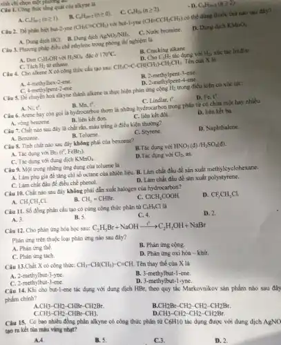 Câu 1. Công thức tổng quát của alkyne là
A. C_(n)H_(n+2)(ngeqslant 1)
B. C_(n)H_(2n+2)(ngeqslant 0)
C. C_(n)H_(2n)(ngeqslant 2)
D. C_(n)H_(2n-2)(ngeqslant 2)
Câu 2. Để phân biệt but-2-yne (CH_(3)Cequiv CCH_(3)) với but-1-yne (CHequiv CCH_(2)CH_(3)) có thể dùng thuốc thứ nào sau đây?
A. Dung dịch HCl.B. Dung dịch AgNO_(3)/NH_(3)
C. Nước bromine.
D. Dung dịch KMnO_(4)
Câu 3. Phương pháp điều chế ethylene trong phòng thí nghiệm là
A. Đun C_(2)H_(5)OH với H_(2)SO_(4) đặc ở 170^circ C
B. Cracking alkane.
C. Tách H_(2) từ ethane.
D. Cho C_(2)H_(2) tác dụng với H_(2), xúc tác lindlar.
Câu 4. Cho alkene X có công thức cấu tạo sau: CH_(3)C=C-CH(CH_(3))-CH_(2)CH_(3). Tên của X là
A. 4-methylhex-2-ene.
B. 2-methylpent-3-ene.
C. 4-methylpent-2-ene.
D. 2-methylpent-4-ene
Câu 5. Để chuyển hoá alkyne thành alkene ta thực hiện phản ứng cộng H_(2) trong điều kiện có xúc tác:
A. Ni,t^circ 
B. Mn. t^circ 
C. Lindlar, t^circ 
Câu 6. Arene hay còn gọi là hydrocarbon thơm là những hydrocarbon trong phân tử có chứa một hay nhiều
A. vòng benzene.
B. liên kết đơn.
C. liên kết đôi.
D. liên kết ba.
Câu 7. Chất nào sau đây là chất rắn, màu trắng ở điều kiện thường?
A. Benzene.
B. Toluene.
C. Styrene.
D. Naphthalene.
Câu 8. Tính chất nào sau đây không phải của benzene?
A. Tác dụng với Br_(2)(t^circ ,FeBr_(3))
B.Tác dụng với HNO_(3)(d)/H_(2)SO_(4)(d)
C. Tác dụng với dung dịch KMnO_(4)
D.Tác dụng với Cl_(2), as.
Câu 9. Một trong những ứng dụng của toluene là
A. Làm phụ gia đề tǎng chi số octane của nhiên liệu.B. Làm chất đầu để sản xuất methylcyclohexane.
C. Làm chất đầu để điều chế phenol.
D. Làm chất đầu để sản xuất polystyrene.
Câu 10. Chất nào sau đây không phải dẫn xuất halogen của hydrocarbon?
A. CH_(3)CH_(2)Cl.
B. CH_(2)=CHBr.
C. ClCH_(2)COOH.
D. CF_(3)CH_(2)Cl.
Câu 11. Số đồng phân cấu tạo có cùng công thức phân tử C_(4)H_(9)Cl là
A. 3.
B. 5.
C. 4.
D. 2.
Câu 12. Cho phản ứng hóa học sau:
C_(2)H_(5)Br+NaOHxrightarrow (t^0)C_(2)H_(5)OH+NaBr
Phản ứng trên thuộc loại phản ứng nào sau đây?
A. Phản ứng thế.
B. Phản ứng cộng.
C. Phản ứng tách.
D. Phản ứng oxi hóa - khử.
Câu 13.Chất X có công thức:
CH_(3)-CH(CH_(3))-Cequiv CH.
Tên thay thế của X là
A. 2-methylbut-3-yne.
B. 3-methylbut-1 -ene.
C. 2-methylbut-3-ene.
D. 3-methylbut-1-yne.
Câu 14. Khi cho but-1-ene tác dụng với dung dịch HBr, theo quy tắc Markovnikov sản phẩm nào sau đây phẩm chính?
CH_(3)-CH_(2)-CHBr-CH_(2)Br.
CH_(3)-CH_(2)-CHBr-CH_(3)
CH_(2)Br-CH_(2)-CH_(2)-CH_(2)Br CH_(3)-CH_(2)-CH_(2)-CH_(2)Br.
Câu 15. Có bao nhiêu đồng phân alkyne có công thức phân tử
C_(6)H_(10)
tác dụng được với dung dịch AgNO
tạo ra kêt tủa màu vàng nhạt?
A.4.
B. 5.
C.3.
D. 2.