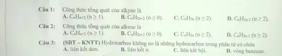 Câu 1: Công thức tổng quát của alkyne là
A. C_(n)H_(n+2)(ngeqslant 1)
B. C_(n)H_(2n+2)(ngeqslant 0)
C. C_(n)H_(2n)(ngeqslant 2)
D. C_(n)H_(2n-2)(ngeqslant 2)
Công thức tổng quát của alkene là
A. C_(n)H_(n+2)(ngeqslant 1)
B. C_(n)H_(2n+2)(ngeqslant 0)
C. C_(n)H_(2n)(ngeqslant 2)
D. C_(n)H_(2n-2)(ngeqslant 2)
Câu 3: (SBT-KNTT) Hydrocarbon không no là những hydrocarbon trong phân tử có chứa
A. liên kết đơn.
B. liên kết ơ.
C. liên kết bội.
D. vòng benzene.