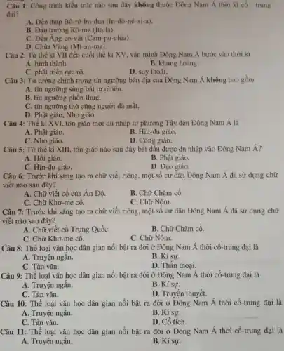 Câu 1: Công trình kiến trúc nào sau đây không thuộc Đông Nam Á thời kì cô - trung
đai?
A. Đền tháp Bô-rô-bu-đua (In-đô-nê-xi-a).
B. Đấu trường Rô-ma (Italia).
C. Đền Ang-co-vát (Cam-pu-chia)
D. Chùa Vàng (Mi-an-ma).
Câu 2: Từ thế kỉ VII đến cuối thế kỉ XV, vǎn minh Đông Nam Á bước vào thời kì
A. hình thành.
B. khủng hoảng.
C. phát triển rực rỡ.
D. suy thoái.
Câu 3: Tư tưởng chính trong tín ngưỡng bản địa của Đông Nam Á không bao gồm
A. tín ngưỡng sùng bái tự nhiên.
B. tín ngưỡng phôn thựC.
C. tín ngưỡng thờ ' cũng người đã mất.
D. Phật giáo, Nho giáo.
Câu 4: Thế kỉ XVI, tôn giáo mới du nhập từ phương Tây đến Đông Nam Á là
A. Phật giáo.
B. Hin-đu giáo.
C. Nho giáo.
D. Công giáo.
Câu 5: Từ thế kỉ XIII, tôn giáo nào sau đây bắt đầu được du nhập vào Đông Nam Á?
A. Hồi giáo.
B. Phật giáo.
C. Hin-đu giáo.
D. Đạo giáo.
Câu 6: Trước khi sáng tạo ra chữ viết riêng, một số cư dân Đông Nam Á đã sử dụng chữ
viết nào sau đây?
A. Chữ viết cổ của Ân Độ.
C. Chữ Khơ-me cô.
B. Chữ Chǎm cổ.
C. Chữ Nôm.
Câu 7: Trước khi sáng tạo ra chữ viết riêng, một số cư dân Đông Nam Á đã sử dụng chữ
viết nào sau đây?
A. Chữ viết cổ Trung QuốC.
B. Chữ Chǎm cổ.
C. Chữ Khơ-me cô.
C. Chữ Nôm.
Câu 8: Thể loại vǎn học dân gian nổi bật ra đời ở Đông Nam Á thời cổ-trung đại là
A. Truyện ngắn.
B. Kí sư.
C. Tản vǎn.
D. Thần thoại.
Câu 9: Thể loại vǎn học dân gian nổi bật ra đời ở Đông Nam acute (A) thời cổ-trung đại là
A. Truyện ngắn.
B. Kí sự.
C. Tản vǎn.
D. Truyền thuyết.
Câu 10: Thể loại vǎn học dân gian nổi bật ra đời ở Đông Nam Á thời cổ-trung đại là
A. Truyện ngắn.
B. Kí sự.
C. Tản vǎn.
D. Cổ tích.
Câu 11: Thể loại vǎn học dân gian nổi bật ra đời ở Đông Nam Á thời cổ-trung đại là
A. Truyện ngắn.
B. Kí sự.